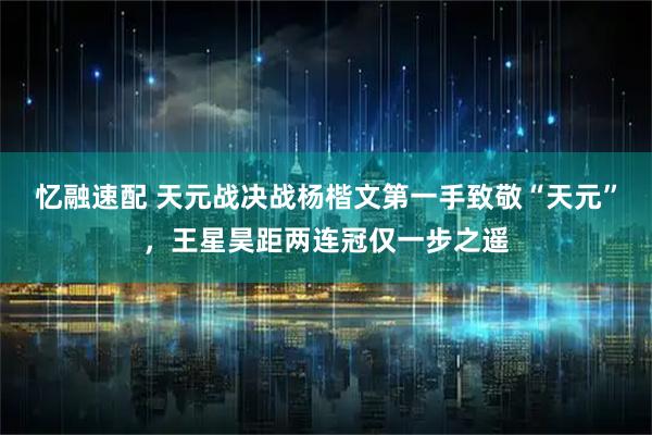 忆融速配 天元战决战杨楷文第一手致敬“天元”，王星昊距两连冠仅一步之遥